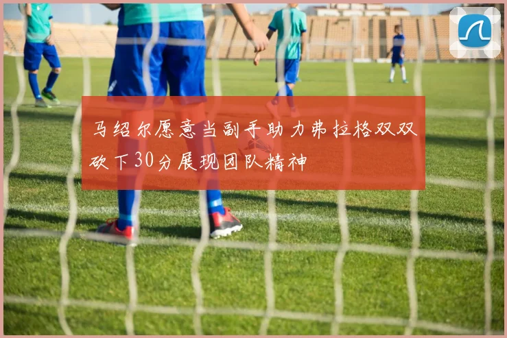 马绍尔愿意当副手助力弗拉格双双砍下30分展现团队精神
