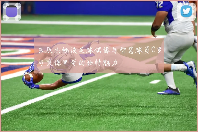 朱辰杰畅谈足球偶像与智慧球员C罗与莫德里奇的独特魅力