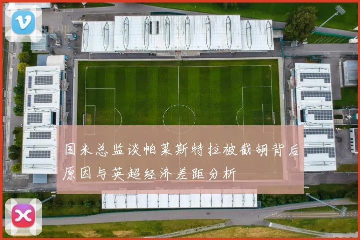 国米总监谈帕莱斯特拉被截胡背后原因与英超经济差距分析