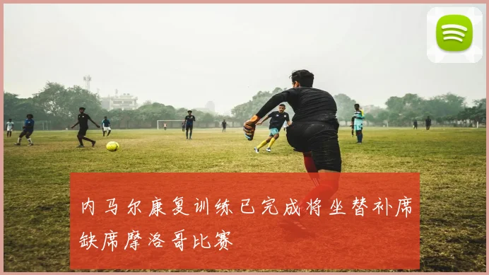 内马尔康复训练已完成将坐替补席缺席摩洛哥比赛