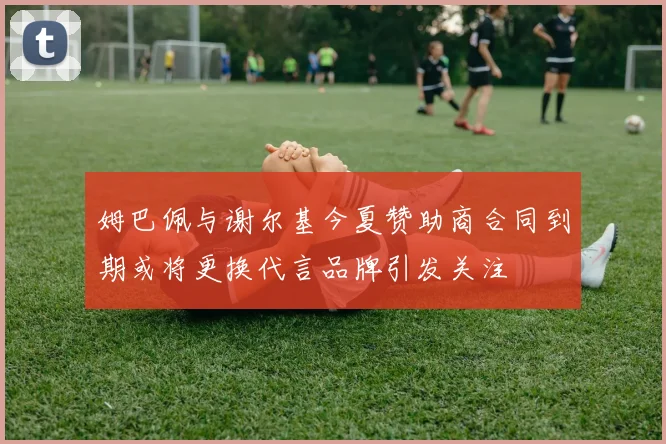 姆巴佩与谢尔基今夏赞助商合同到期或将更换代言品牌引发关注