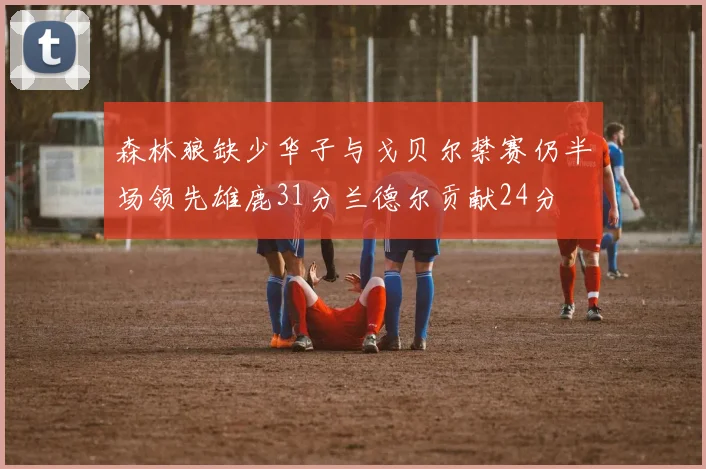 森林狼缺少华子与戈贝尔禁赛仍半场领先雄鹿31分兰德尔贡献24分
