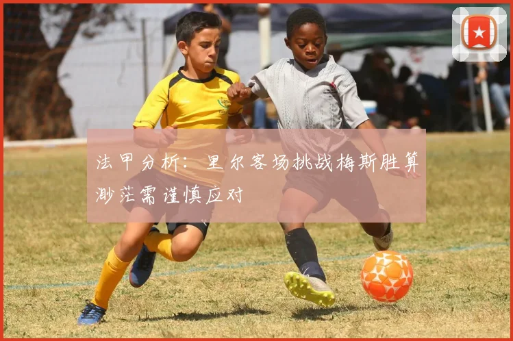 法甲分析：里尔客场挑战梅斯胜算渺茫需谨慎应对