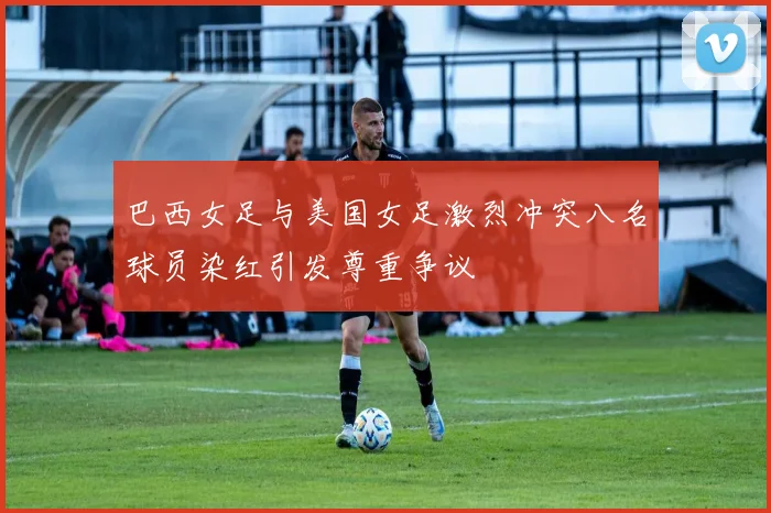 巴西女足与美国女足激烈冲突八名球员染红引发尊重争议