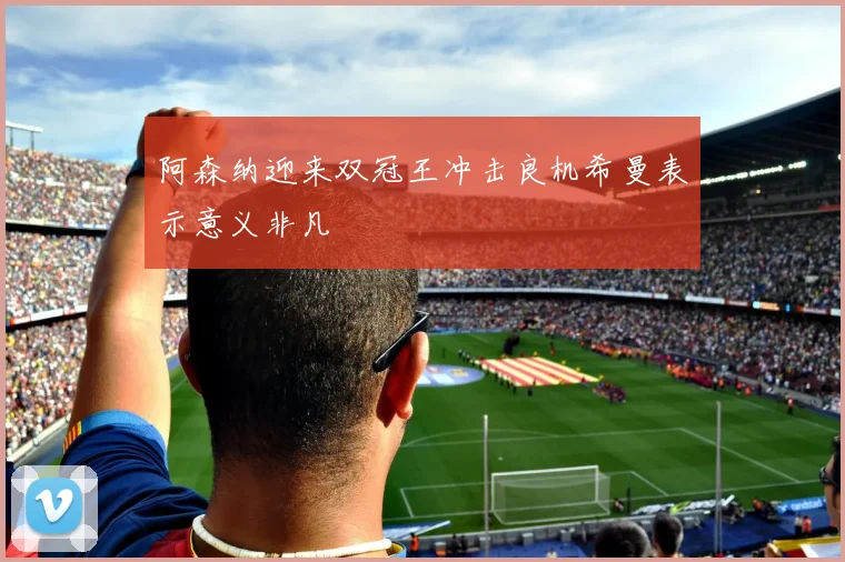 阿森纳迎来双冠王冲击良机希曼表示意义非凡