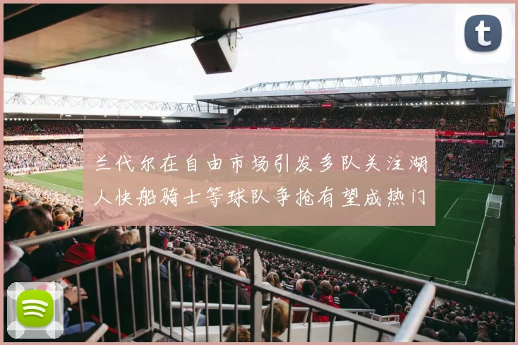 兰代尔在自由市场引发多队关注湖人快船骑士等球队争抢有望成热门球员