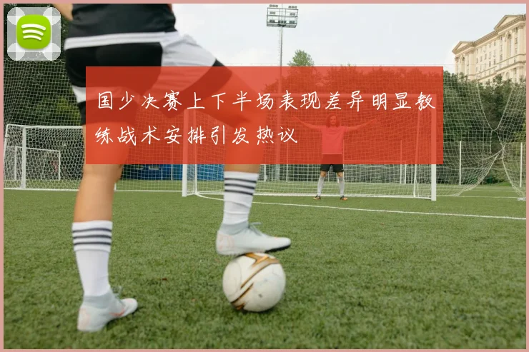 国少决赛上下半场表现差异明显教练战术安排引发热议