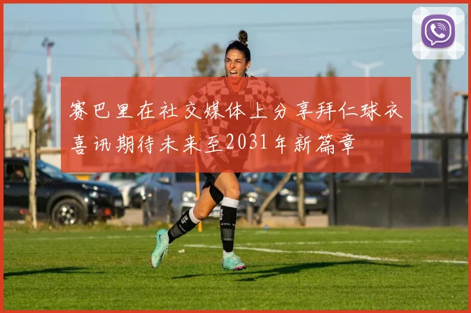 赛巴里在社交媒体上分享拜仁球衣喜讯期待未来至2031年新篇章