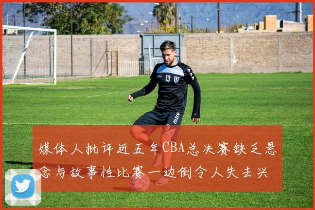 媒体人批评近五年CBA总决赛缺乏悬念与故事性比赛一边倒令人失去兴趣
