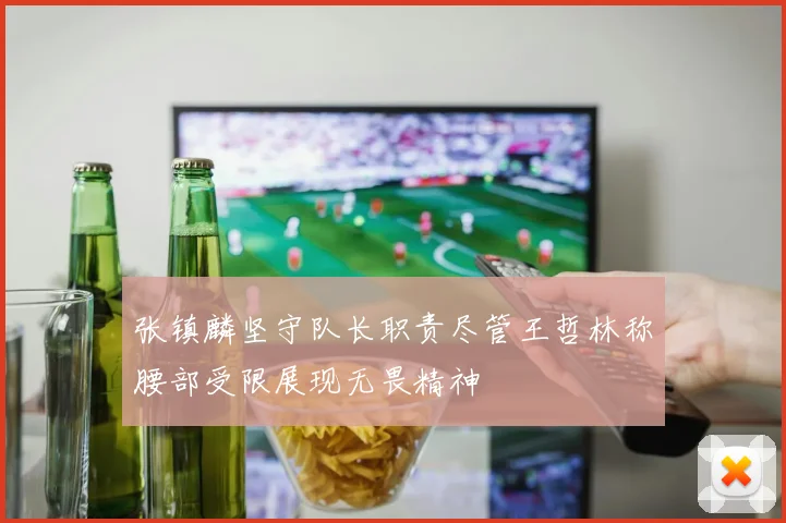 张镇麟坚守队长职责尽管王哲林称腰部受限展现无畏精神