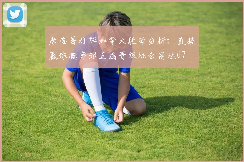 摩洛哥对阵加拿大胜率分析：直接赢球概率超五成晋级机会高达67