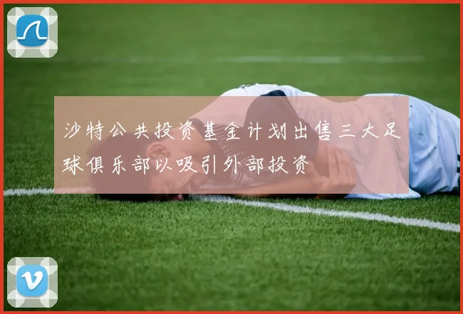 沙特公共投资基金计划出售三大足球俱乐部以吸引外部投资