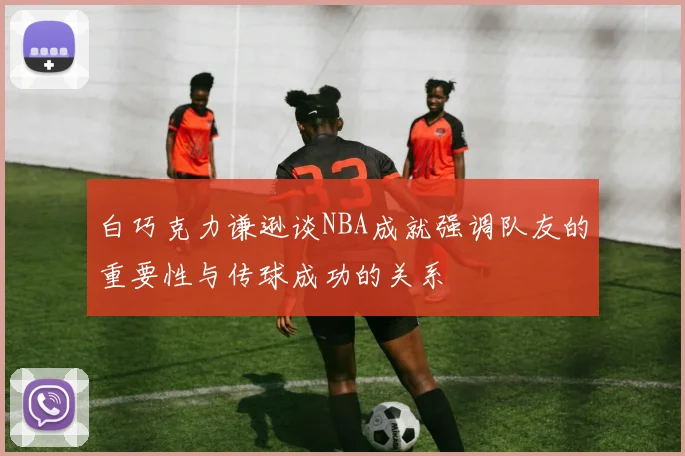 白巧克力谦逊谈NBA成就强调队友的重要性与传球成功的关系