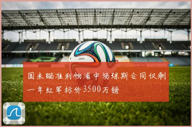 国米瞄准利物浦中场琼斯合同仅剩一年红军标价3500万镑