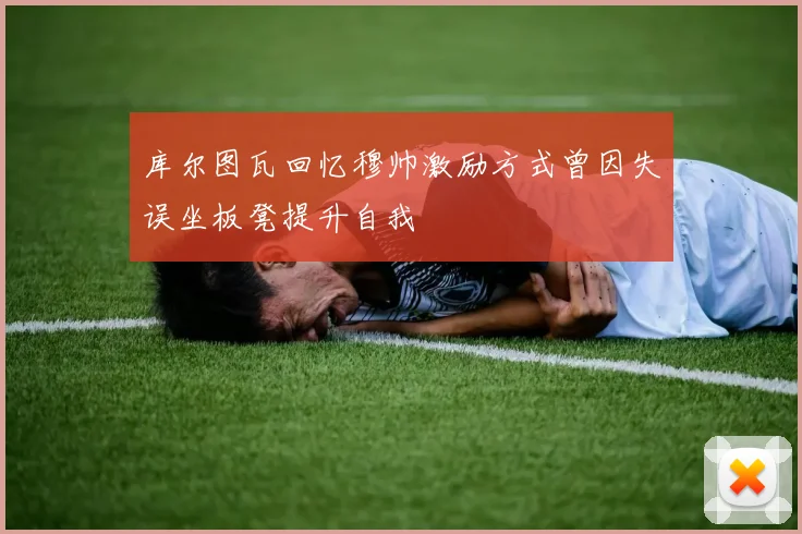 库尔图瓦回忆穆帅激励方式曾因失误坐板凳提升自我