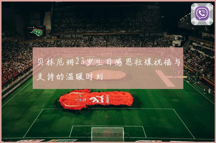 贝林厄姆23岁生日感恩社媒祝福与支持的温暖时刻
