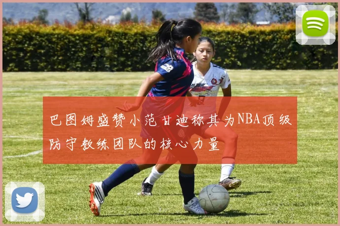 巴图姆盛赞小范甘迪称其为NBA顶级防守教练团队的核心力量
