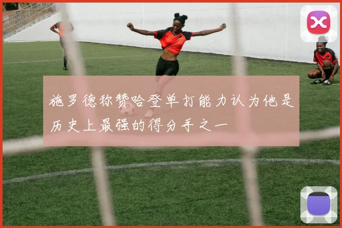 施罗德称赞哈登单打能力认为他是历史上最强的得分手之一
