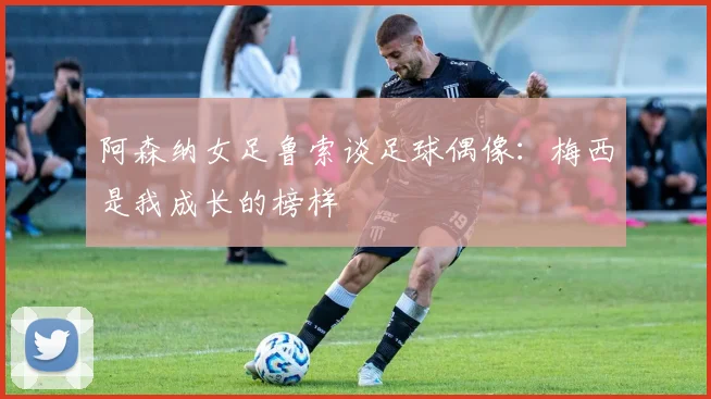 阿森纳女足鲁索谈足球偶像：梅西是我成长的榜样