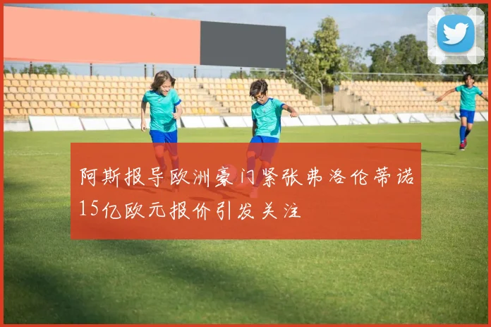 阿斯报导欧洲豪门紧张弗洛伦蒂诺15亿欧元报价引发关注