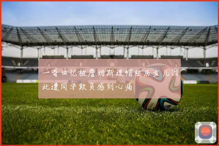 一哥回忆被詹姆斯追帽经历女儿因此遭同学欺负感到心痛
