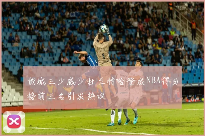 俄城三少威少杜兰特哈登成NBA得分榜前三名引发热议